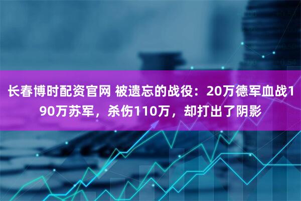 长春博时配资官网 被遗忘的战役：20万德军血战190万苏军，杀伤110万，却打出了阴影