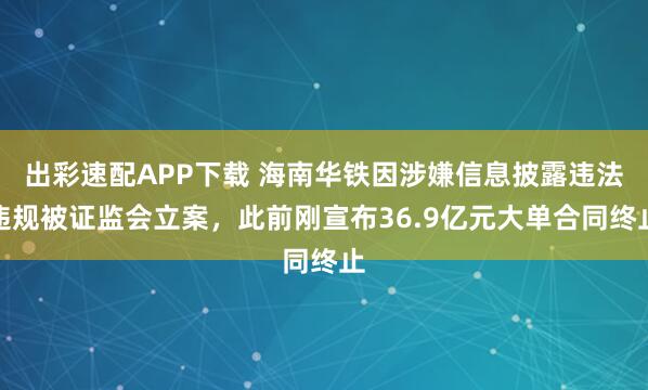出彩速配APP下载 海南华铁因涉嫌信息披露违法违规被证监会立案，此前刚宣布36.9亿元大单合同终止