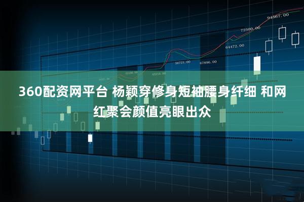360配资网平台 杨颖穿修身短袖腰身纤细 和网红聚会颜值亮眼出众