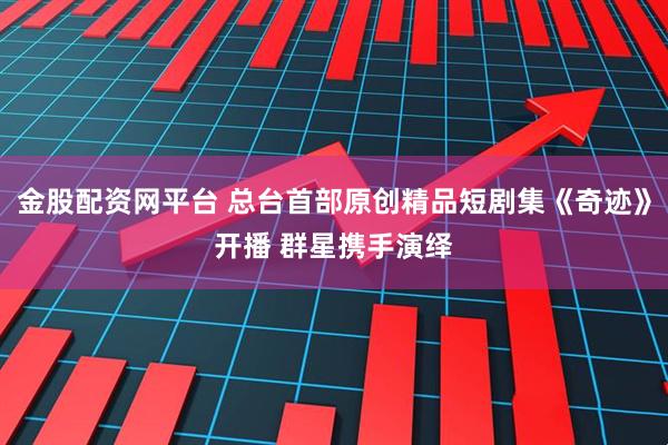 金股配资网平台 总台首部原创精品短剧集《奇迹》开播 群星携手演绎