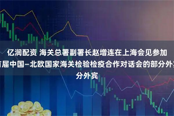 亿润配资 海关总署副署长赵增连在上海会见参加首届中国—北欧国家海关检验检疫合作对话会的部分外宾