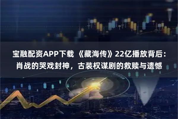宝融配资APP下载 《藏海传》22亿播放背后：肖战的哭戏封神，古装权谋剧的救赎与遗憾