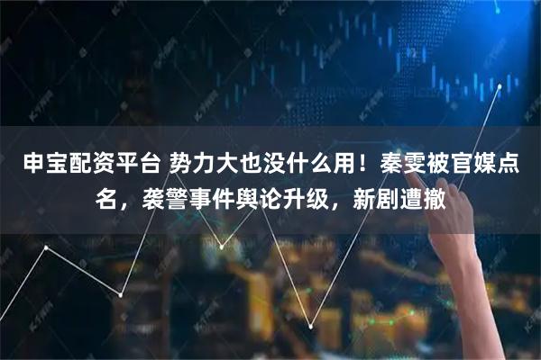 申宝配资平台 势力大也没什么用！秦雯被官媒点名，袭警事件舆论升级，新剧遭撤