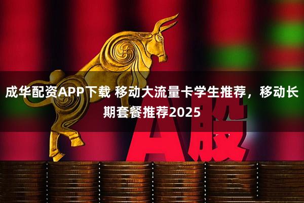成华配资APP下载 移动大流量卡学生推荐，移动长期套餐推荐2025