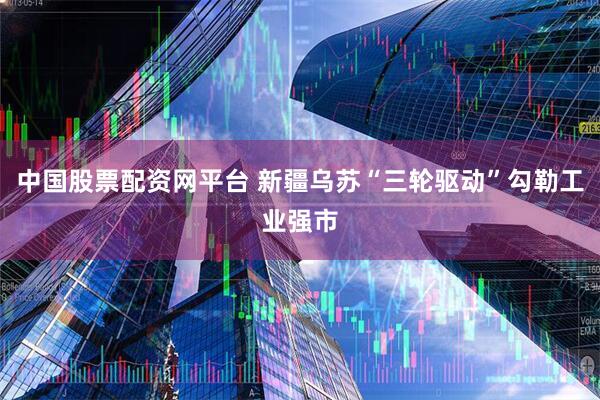 中国股票配资网平台 新疆乌苏“三轮驱动”勾勒工业强市