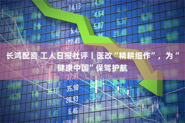 长鸿配资 工人日报社评丨医改“精耕细作”，为“健康中国”保驾护航