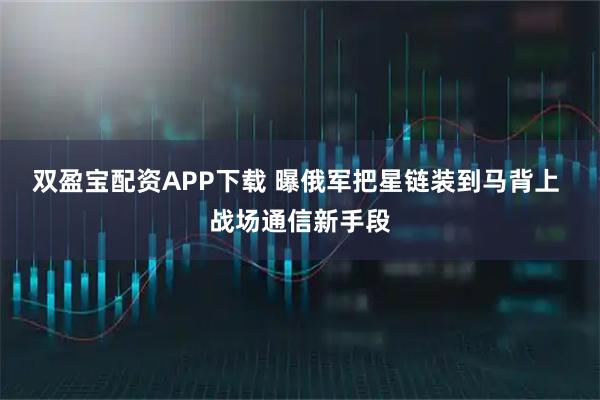 双盈宝配资APP下载 曝俄军把星链装到马背上 战场通信新手段