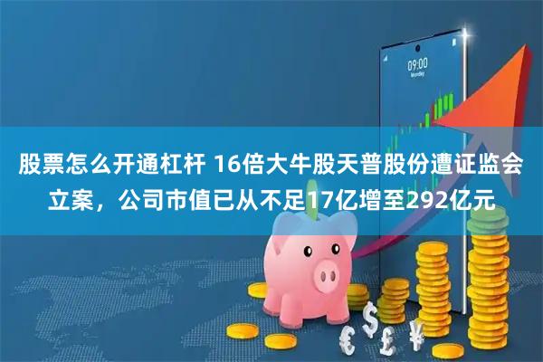 股票怎么开通杠杆 16倍大牛股天普股份遭证监会立案，公司市值已从不足17亿增至292亿元