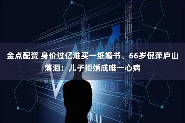 金点配资 身价过亿难买一纸婚书、66岁倪萍庐山落泪：儿子拒婚成唯一心病