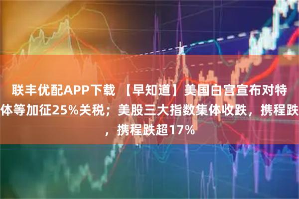联丰优配APP下载 【早知道】美国白宫宣布对特定半导体等加征25%关税；美股三大指数集体收跌，携程跌超17%