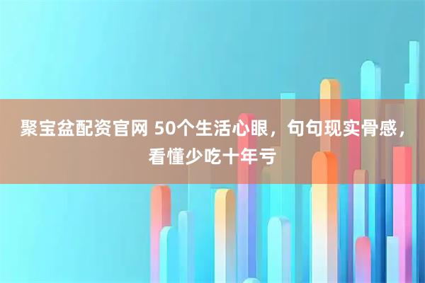 聚宝盆配资官网 50个生活心眼，句句现实骨感，看懂少吃十年亏