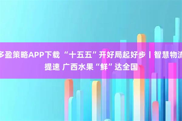 多盈策略APP下载 “十五五”开好局起好步丨智慧物流提速 广西水果“鲜”达全国