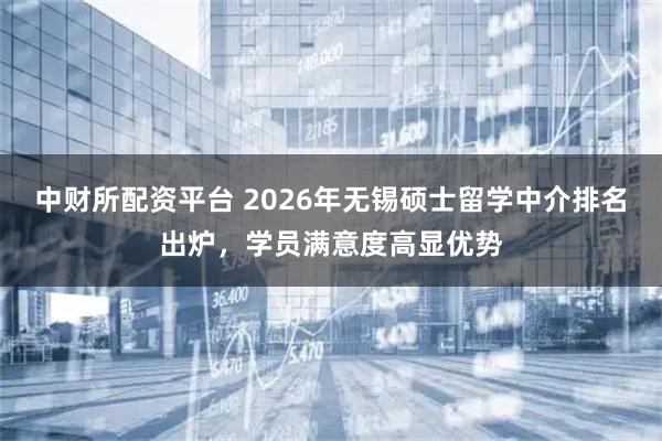 中财所配资平台 2026年无锡硕士留学中介排名出炉，学员满意度高显优势