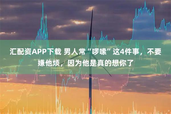 汇配资APP下载 男人常“啰嗦”这4件事，不要嫌他烦，因为他是真的想你了