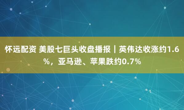 怀远配资 美股七巨头收盘播报｜英伟达收涨约1.6%，亚马逊、苹果跌约0.7%