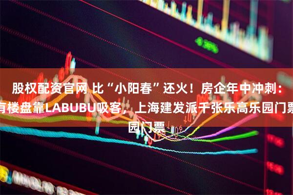 股权配资官网 比“小阳春”还火！房企年中冲刺：有楼盘靠LABUBU吸客，上海建发派千张乐高乐园门票