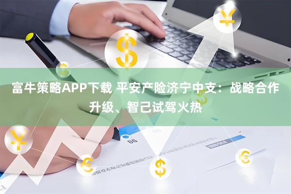 富牛策略APP下载 平安产险济宁中支：战略合作升级、智己试驾火热