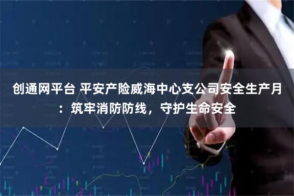 创通网平台 平安产险威海中心支公司安全生产月：筑牢消防防线，守护生命安全