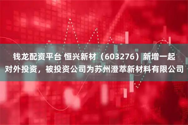 钱龙配资平台 恒兴新材（603276）新增一起对外投资，被投资公司为苏州澄萃新材料有限公司