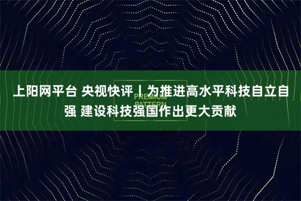 上阳网平台 央视快评丨为推进高水平科技自立自强 建设科技强国作出更大贡献