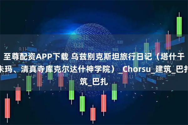 至尊配资APP下载 乌兹别克斯坦旅行日记（塔什干朱玛、清真寺库克尔达什神学院）_Chorsu_建筑_巴扎