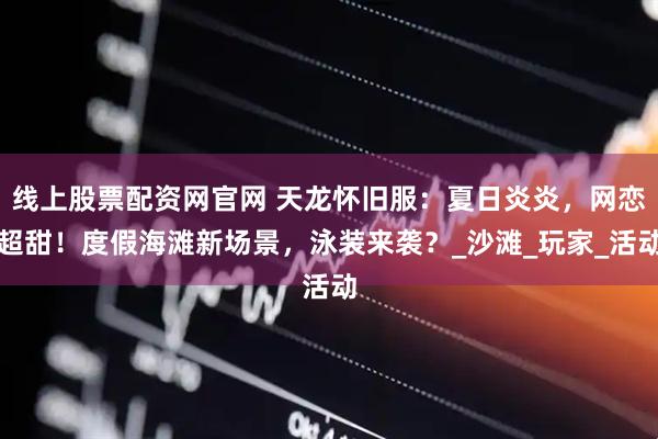 线上股票配资网官网 天龙怀旧服：夏日炎炎，网恋超甜！度假海滩新场景，泳装来袭？_沙滩_玩家_活动