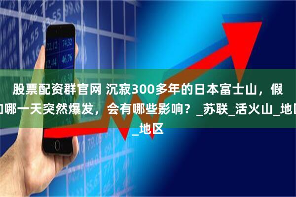 股票配资群官网 沉寂300多年的日本富士山，假如哪一天突然爆发，会有哪些影响？_苏联_活火山_地区