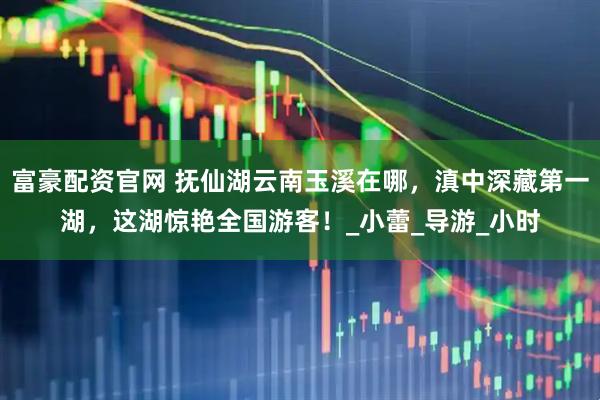富豪配资官网 抚仙湖云南玉溪在哪，滇中深藏第一湖，这湖惊艳全国游客！_小蕾_导游_小时