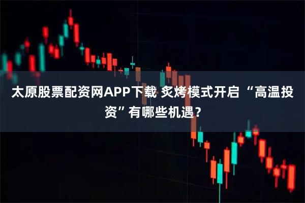太原股票配资网APP下载 炙烤模式开启 “高温投资”有哪些机遇？