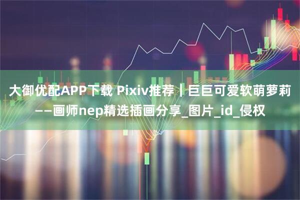 大御优配APP下载 Pixiv推荐｜巨巨可爱软萌萝莉——画师nep精选插画分享_图片_id_侵权